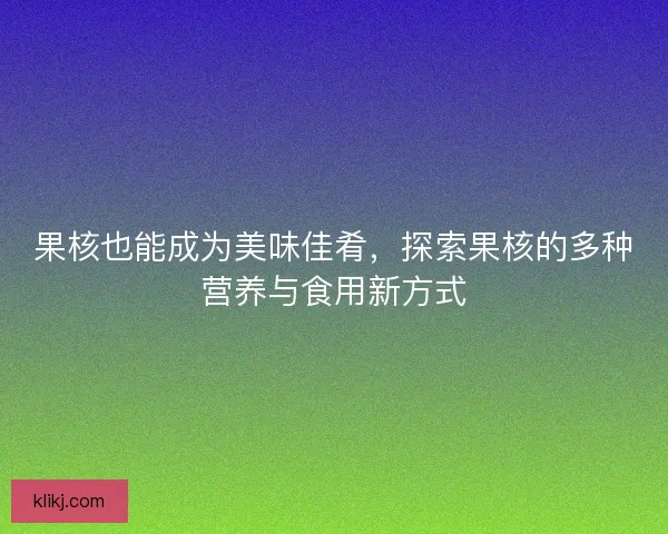 果核也能成为美味佳肴，探索果核的多种营养与食用新方式
