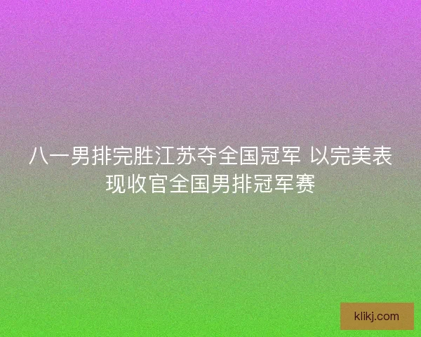 八一男排完胜江苏夺全国冠军 以完美表现收官全国男排冠军赛