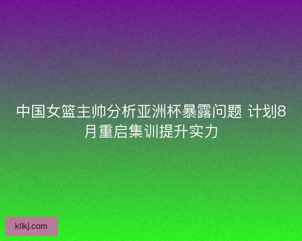 中国女篮主帅分析亚洲杯暴露问题 计划8月重启集训提升实力