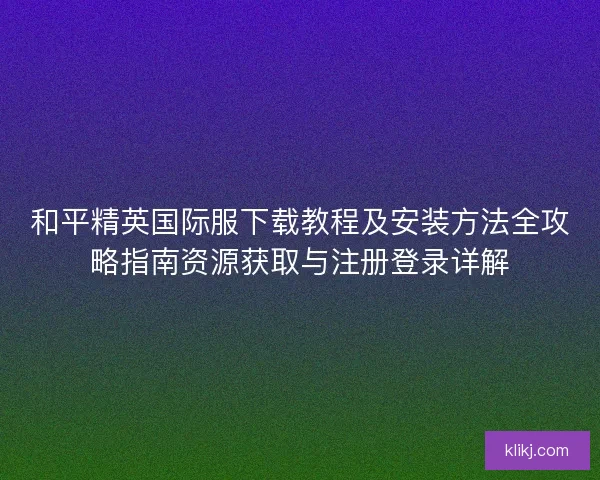 和平精英国际服下载教程及安装方法全攻略指南资源获取与注册登录详解