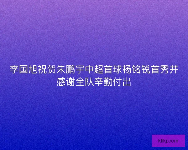 李国旭祝贺朱鹏宇中超首球杨铭锐首秀并感谢全队辛勤付出